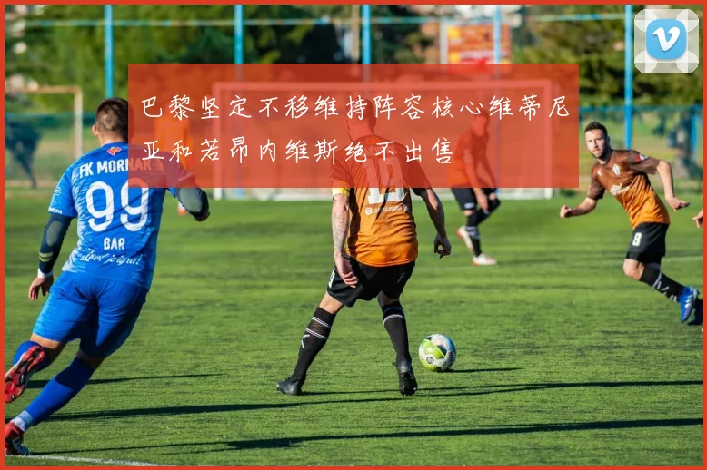 巴黎坚定不移维持阵容核心维蒂尼亚和若昂内维斯绝不出售