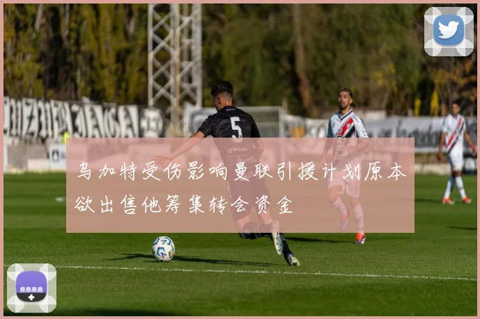 乌加特受伤影响曼联引援计划原本欲出售他筹集转会资金