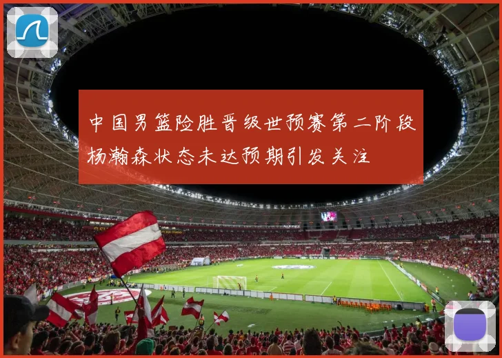 中国男篮险胜晋级世预赛第二阶段杨瀚森状态未达预期引发关注
