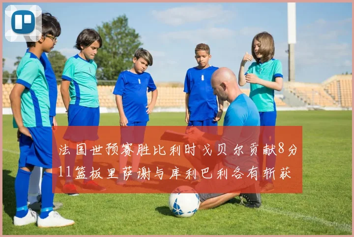 法国世预赛胜比利时戈贝尔贡献8分11篮板里萨谢与库利巴利各有斩获